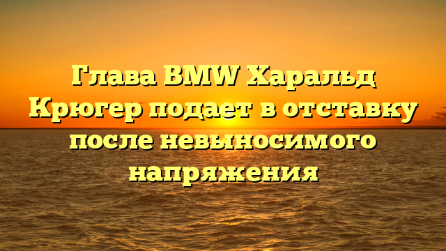 Глава BMW Харальд Крюгер подает в отставку после невыносимого напряжения