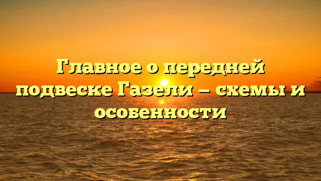 Главное о передней подвеске Газели — схемы и особенности