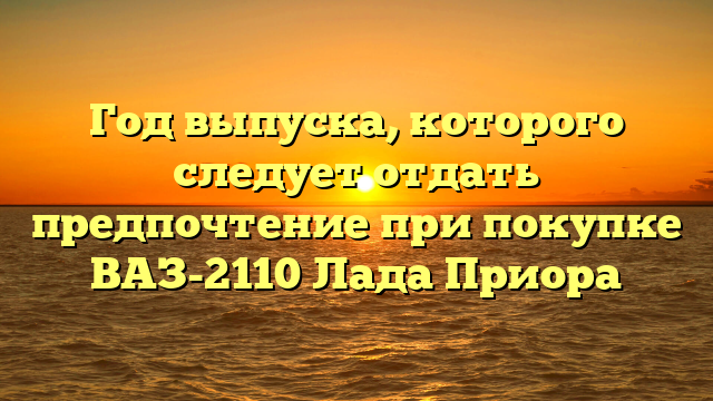 Год выпуска, которого следует отдать предпочтение при покупке ВАЗ-2110 Лада Приора