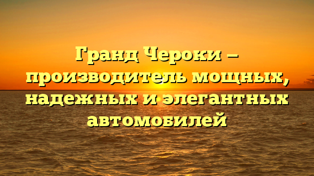 Гранд Чероки — производитель мощных, надежных и элегантных автомобилей