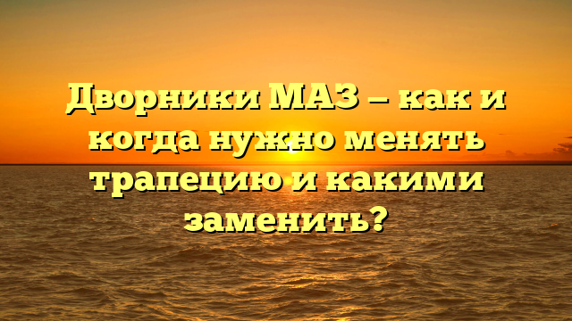 Дворники МАЗ — как и когда нужно менять трапецию и какими заменить?