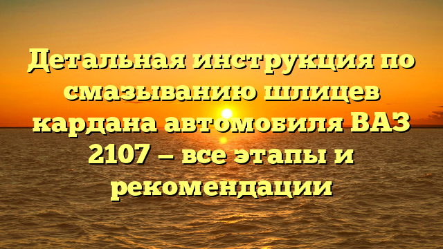 Детальная инструкция по смазыванию шлицев кардана автомобиля ВАЗ 2107 — все этапы и рекомендации