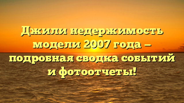 Джили недержимость модели 2007 года — подробная сводка событий и фотоотчеты!