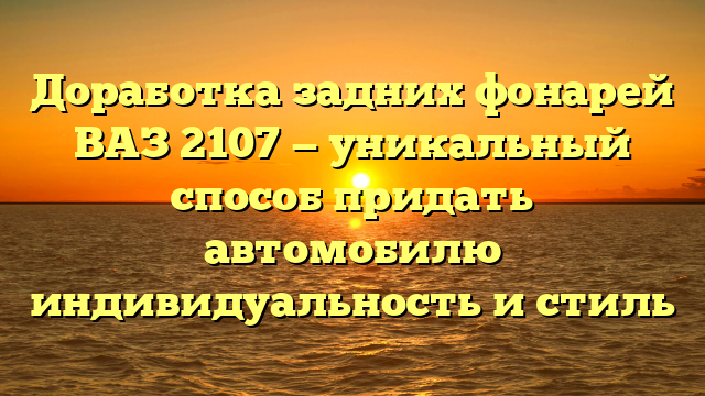 Доработка задних фонарей ВАЗ 2107 — уникальный способ придать автомобилю индивидуальность и стиль