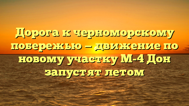 Дорога к черноморскому побережью — движение по новому участку М-4 Дон запустят летом