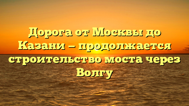 Дорога от Москвы до Казани — продолжается строительство моста через Волгу