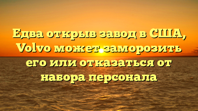 Едва открыв завод в США, Volvo может заморозить его или отказаться от набора персонала