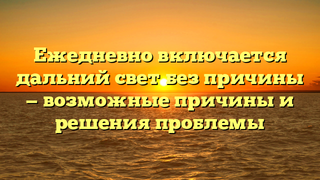 Ежедневно включается дальний свет без причины — возможные причины и решения проблемы