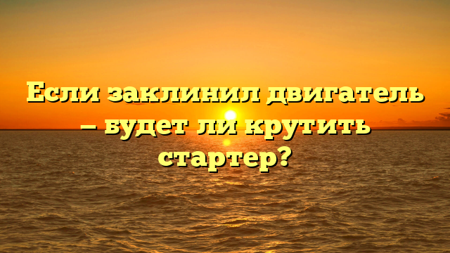 Если заклинил двигатель — будет ли крутить стартер?