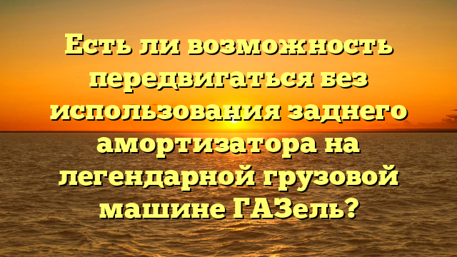 Есть ли возможность передвигаться без использования заднего амортизатора на легендарной грузовой машине ГАЗель?