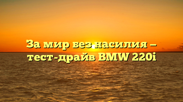 За мир без насилия — тест-драйв BMW 220i