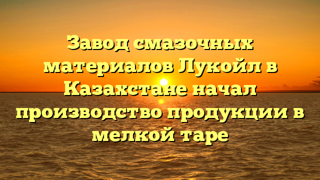 Завод смазочных материалов Лукойл в Казахстане начал производство продукции в мелкой таре