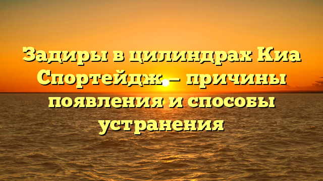 Задиры в цилиндрах Киа Спортейдж — причины появления и способы устранения