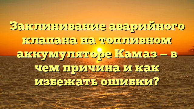 Заклинивание аварийного клапана на топливном аккумуляторе Камаз — в чем причина и как избежать ошибки?