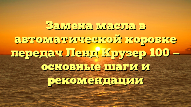 Замена масла в автоматической коробке передач Ленд Крузер 100 — основные шаги и рекомендации