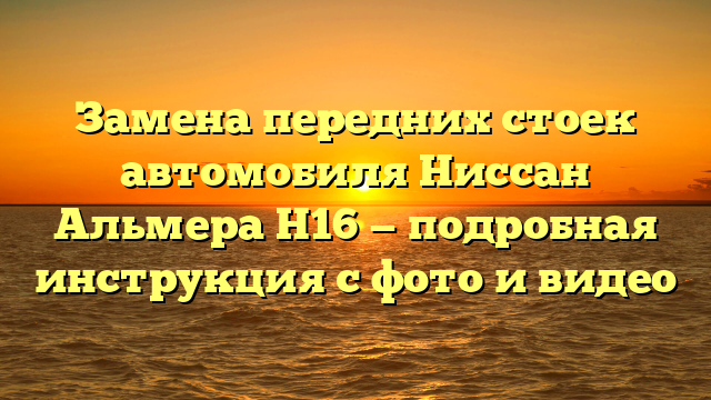 Замена передних стоек автомобиля Ниссан Альмера Н16 — подробная инструкция с фото и видео