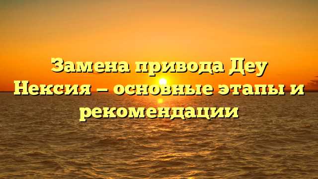 Замена привода Деу Нексия — основные этапы и рекомендации