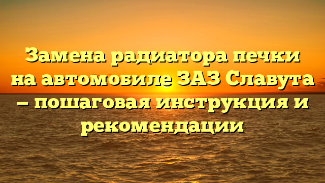 Замена радиатора печки на автомобиле ЗАЗ Славута — пошаговая инструкция и рекомендации