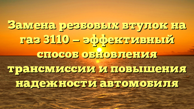 Замена резбовых втулок на газ 3110 — эффективный способ обновления трансмиссии и повышения надежности автомобиля