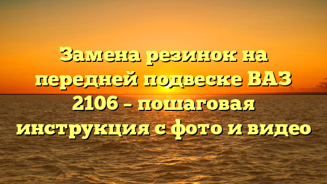 Замена резинок на передней подвеске ВАЗ 2106 – пошаговая инструкция с фото и видео