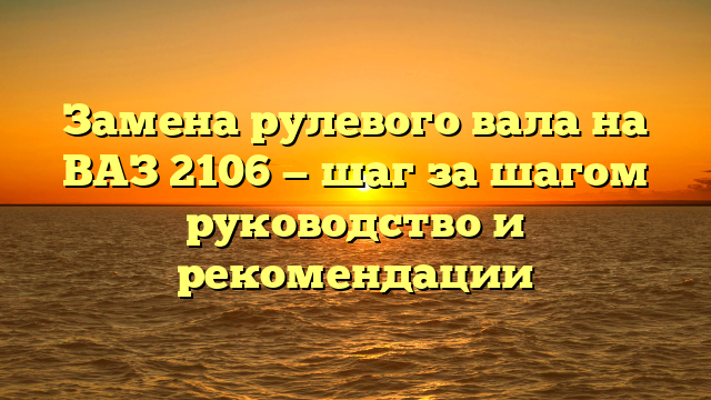 Замена рулевого вала на ВАЗ 2106 — шаг за шагом руководство и рекомендации