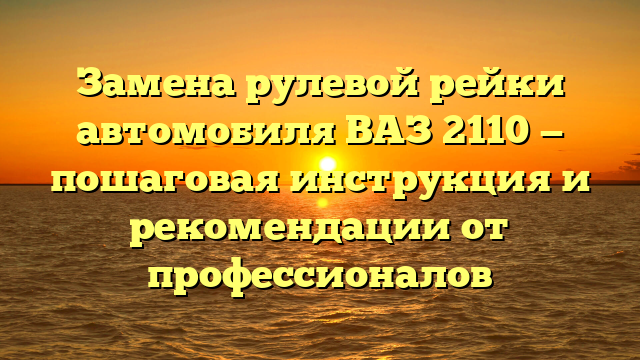 Замена рулевой рейки автомобиля ВАЗ 2110 — пошаговая инструкция и рекомендации от профессионалов