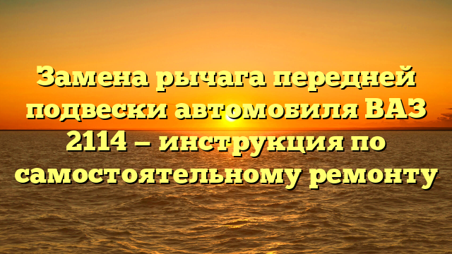 Замена рычага передней подвески автомобиля ВАЗ 2114 — инструкция по самостоятельному ремонту