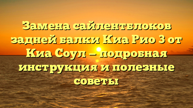 Замена сайлентблоков задней балки Киа Рио 3 от Киа Соул — подробная инструкция и полезные советы