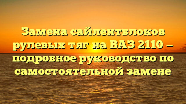 Замена сайлентблоков рулевых тяг на ВАЗ 2110 — подробное руководство по самостоятельной замене