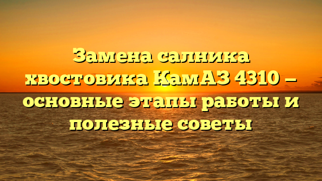 Замена салника хвостовика КамАЗ 4310 — основные этапы работы и полезные советы