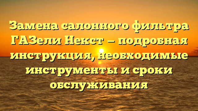 Замена салонного фильтра ГАЗели Некст — подробная инструкция, необходимые инструменты и сроки обслуживания