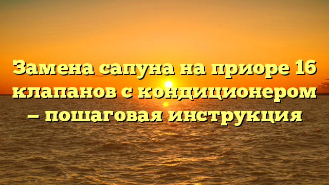 Замена сапуна на приоре 16 клапанов с кондиционером — пошаговая инструкция