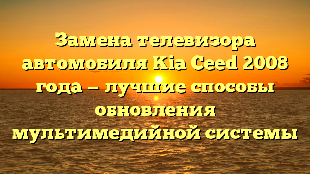 Замена телевизора автомобиля Kia Ceed 2008 года — лучшие способы обновления мультимедийной системы