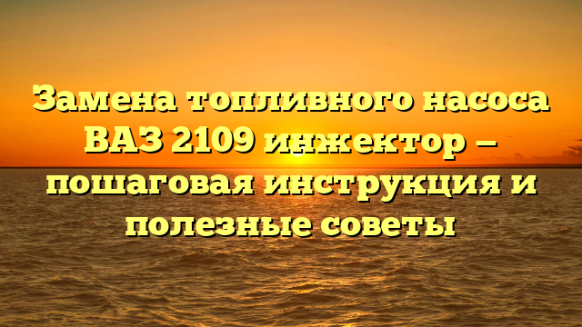 Замена топливного насоса ВАЗ 2109 инжектор — пошаговая инструкция и полезные советы