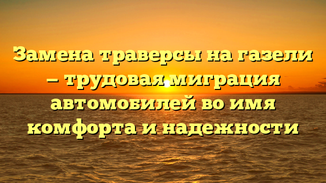 Замена траверсы на газели — трудовая миграция автомобилей во имя комфорта и надежности