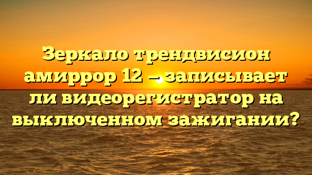 Зеркало трендвисион амиррор 12 — записывает ли видеорегистратор на выключенном зажигании?