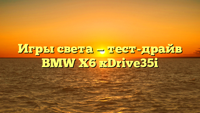 Игры света — тест-драйв BMW X6 xDrive35i