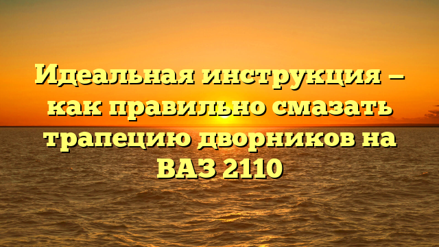 Идеальная инструкция — как правильно смазать трапецию дворников на ВАЗ 2110