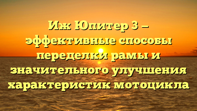 Иж Юпитер 3 — эффективные способы переделки рамы и значительного улучшения характеристик мотоцикла