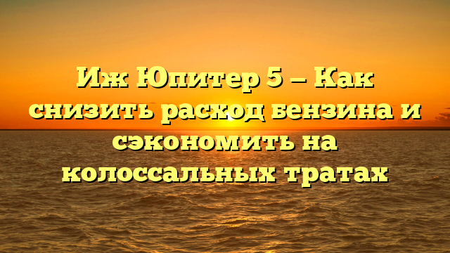 Иж Юпитер 5 — Как снизить расход бензина и сэкономить на колоссальных тратах