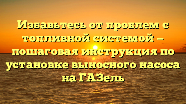 Избавьтесь от проблем с топливной системой — пошаговая инструкция по установке выносного насоса на ГАЗель