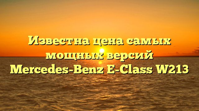 Известна цена самых мощных версий Mercedes-Benz E-Class W213