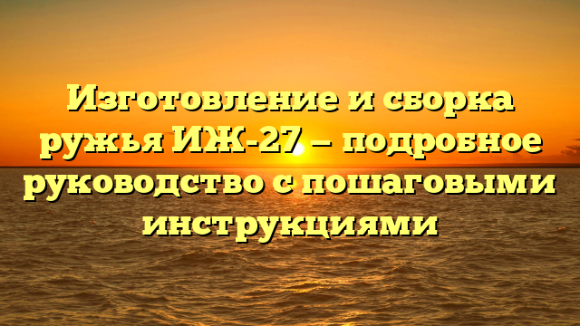 Изготовление и сборка ружья ИЖ-27 — подробное руководство с пошаговыми инструкциями