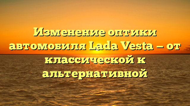 Изменение оптики автомобиля Lada Vesta — от классической к альтернативной