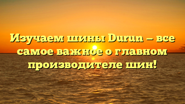 Изучаем шины Durun — все самое важное о главном производителе шин!