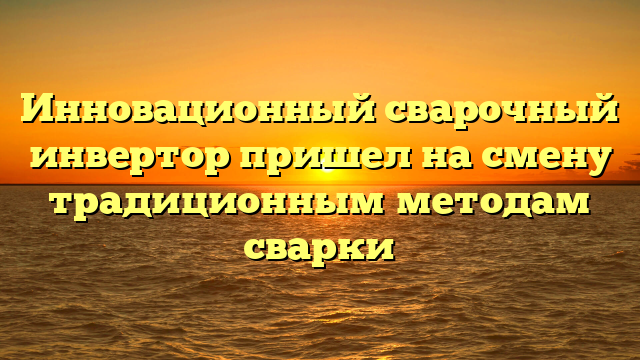 Инновационный сварочный инвертор пришел на смену традиционным методам сварки