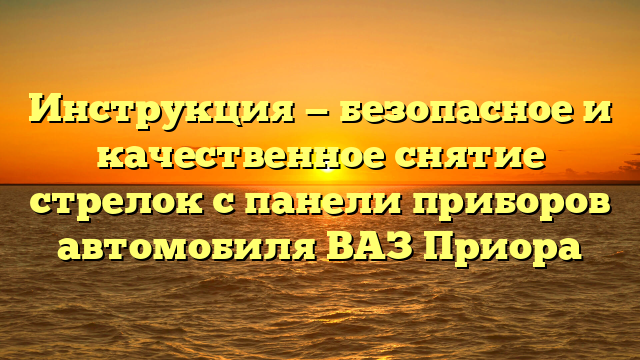 Инструкция — безопасное и качественное снятие стрелок с панели приборов автомобиля ВАЗ Приора