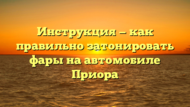 Инструкция — как правильно затонировать фары на автомобиле Приора