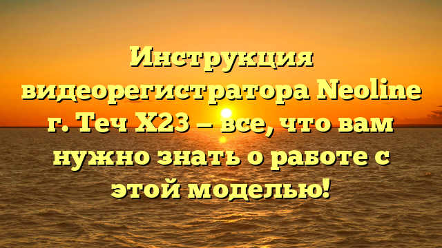 Инструкция видеорегистратора Neoline г. Теч Х23 — все, что вам нужно знать о работе с этой моделью!