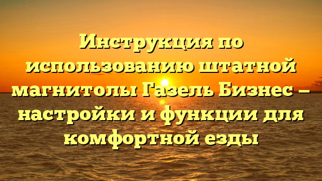 Инструкция по использованию штатной магнитолы Газель Бизнес — настройки и функции для комфортной езды